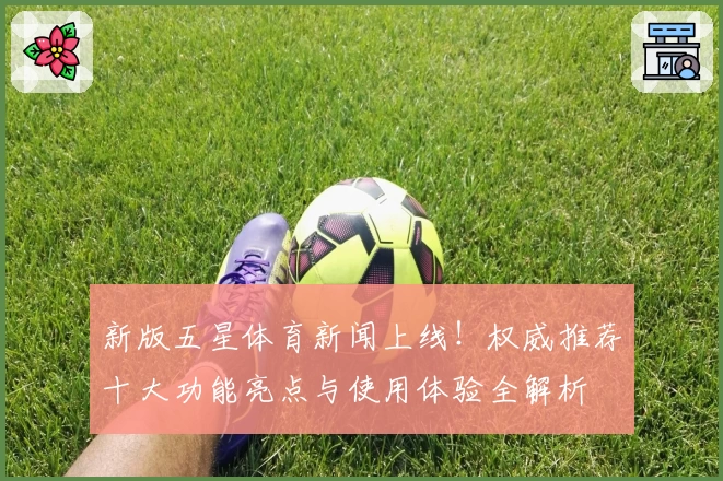 新版五星体育新闻上线！权威推荐十大功能亮点与使用体验全解析