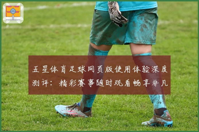 五星体育足球网页版使用体验深度测评：精彩赛事随时观看畅享非凡体验