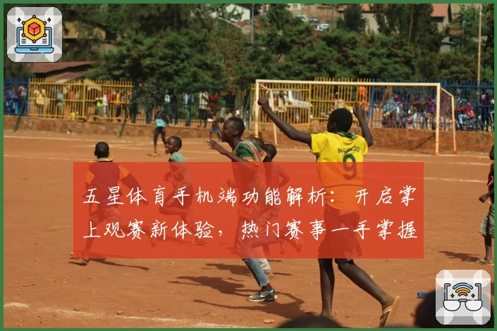 五星体育手机端功能解析：开启掌上观赛新体验，热门赛事一手掌握