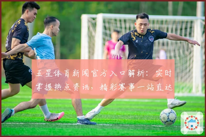 五星体育新闻官方入口解析：实时掌握热点资讯，精彩赛事一站直达