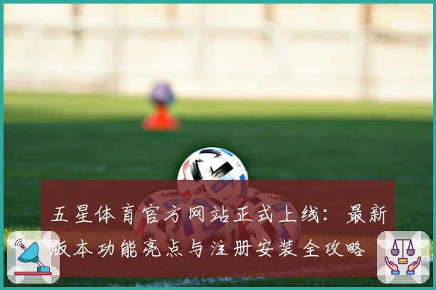 五星体育官方网站正式上线：最新版本功能亮点与注册安装全攻略