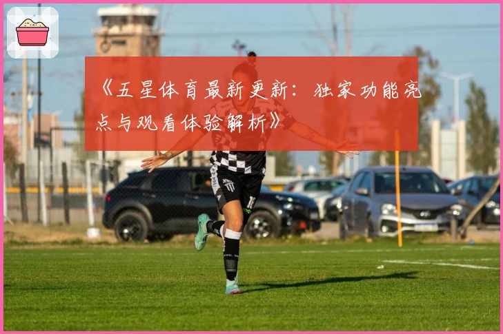 《五星体育最新更新:独家功能亮点与观看体验解析》