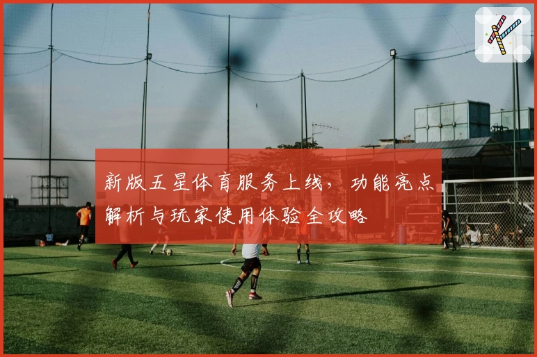 新版五星体育服务上线，功能亮点解析与玩家使用体验全攻略