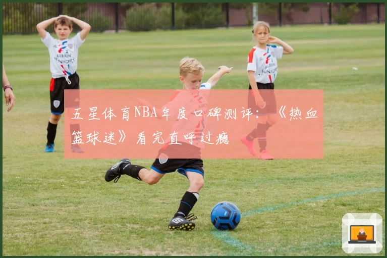 五星体育NBA年度口碑测评：《热血篮球迷》看完直呼过瘾