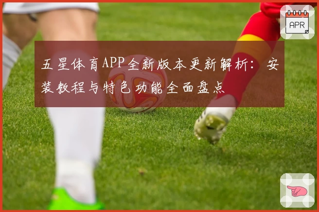 五星体育APP全新版本更新解析：安装教程与特色功能全面盘点
