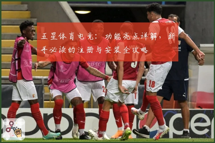 五星体育电竞：功能亮点详解，新手必读的注册与安装全攻略