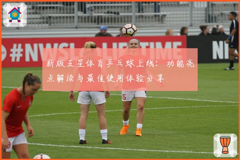 新版五星体育乒乓球上线:功能亮点解读与最佳使用体验分享