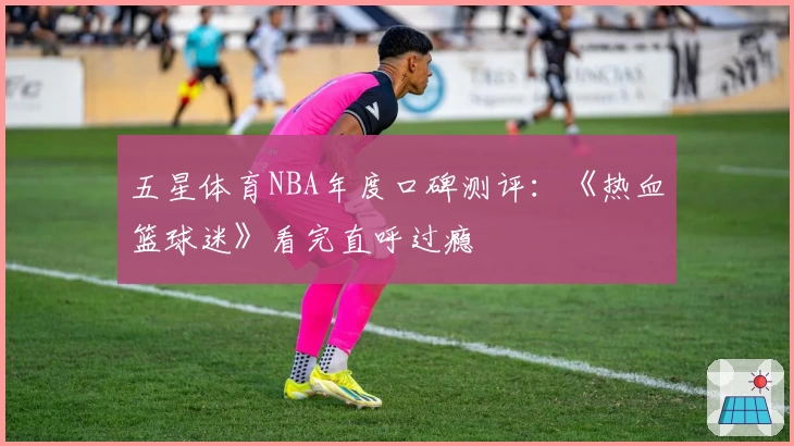 五星体育NBA年度口碑测评：《热血篮球迷》看完直呼过瘾