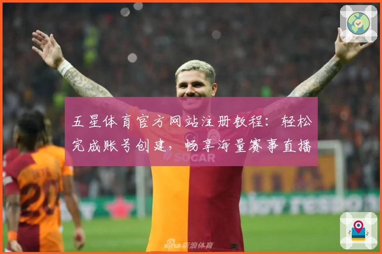 五星体育官方网站注册教程：轻松完成账号创建，畅享海量赛事直播体验