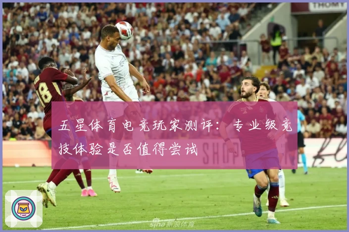 五星体育电竞玩家测评：专业级竞技体验是否值得尝试