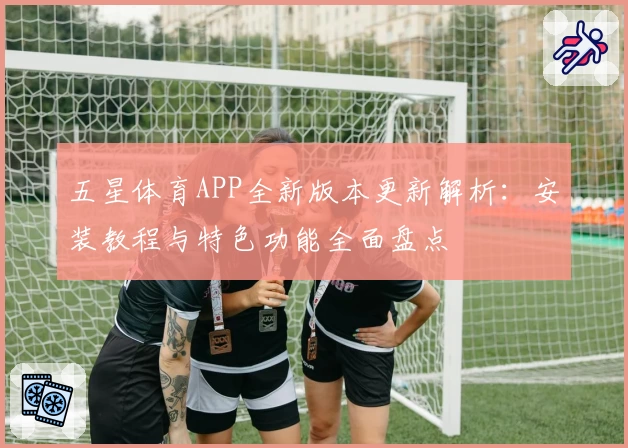 五星体育APP全新版本更新解析：安装教程与特色功能全面盘点