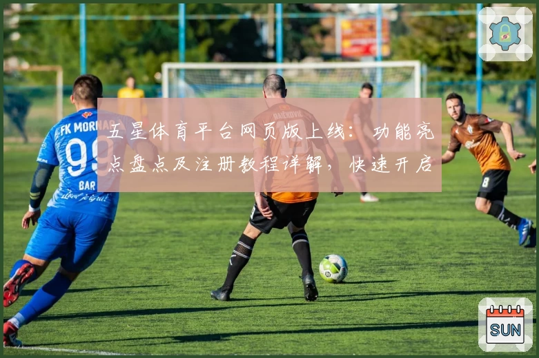 五星体育平台网页版上线：功能亮点盘点及注册教程详解，快速开启你的体育精彩体验