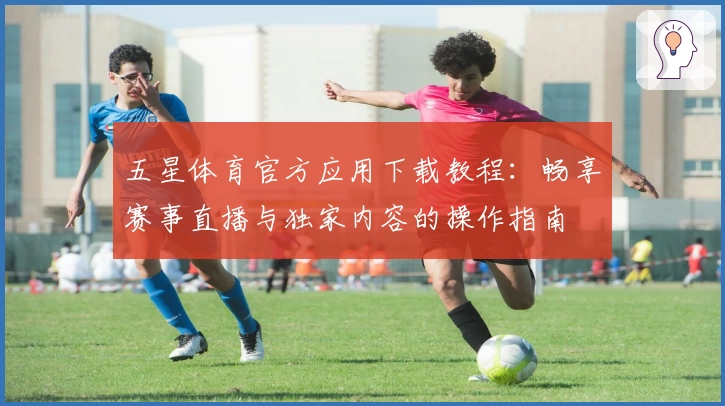 五星体育官方应用下载教程：畅享赛事直播与独家内容的操作指南