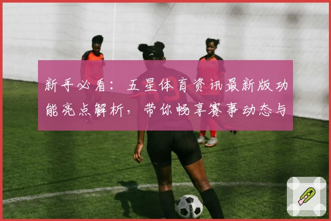 新手必看：五星体育资讯最新版功能亮点解析，带你畅享赛事动态与精彩内容