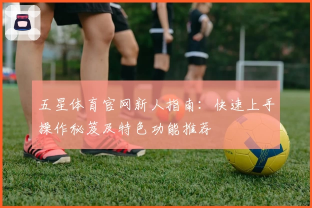 五星体育官网新人指南：快速上手操作秘笈及特色功能推荐