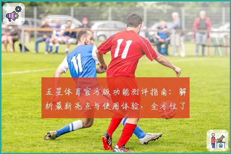 五星体育官方版功能测评指南:解析最新亮点与使用体验,全方位了解热门体育应用