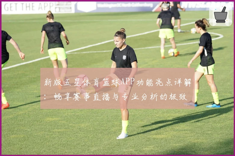 新版五星体育篮球APP功能亮点详解：畅享赛事直播与专业分析的极致体验