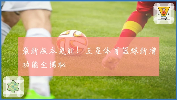最新版本更新！五星体育篮球新增功能全揭秘
