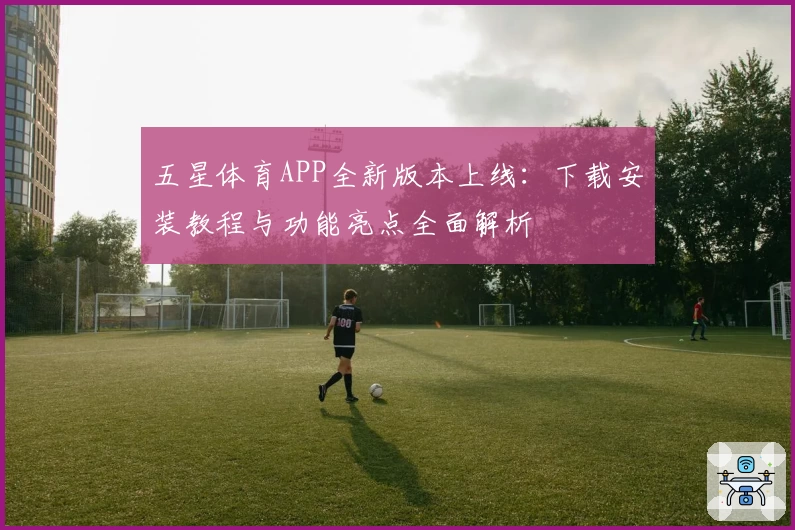 五星体育APP全新版本上线：下载安装教程与功能亮点全面解析