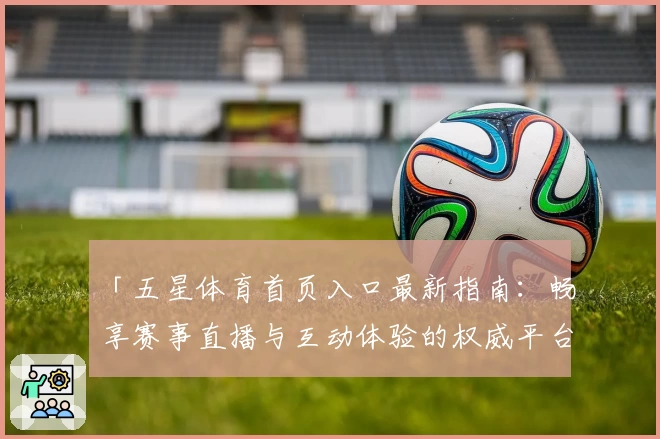 「五星体育首页入口最新指南:畅享赛事直播与互动体验的权威平台」