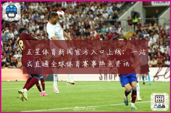 五星体育新闻官方入口上线：一站式直通全球体育赛事热点资讯