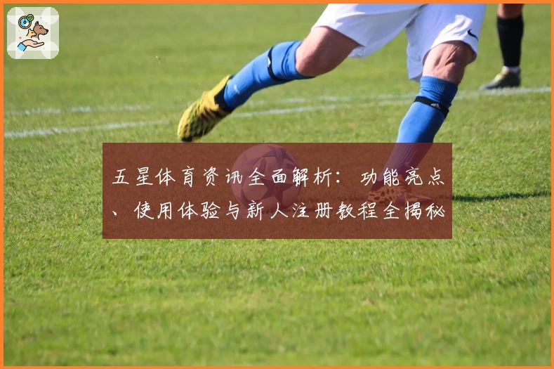 五星体育资讯全面解析：功能亮点、使用体验与新人注册教程全揭秘