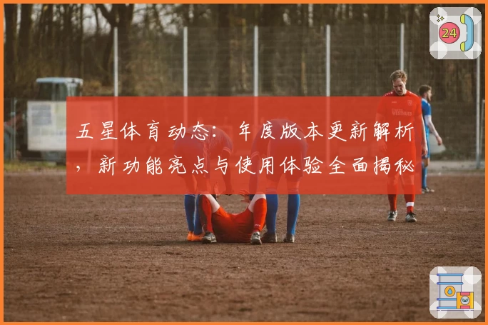 五星体育动态：年度版本更新解析，新功能亮点与使用体验全面揭秘