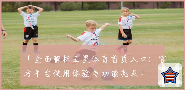 「全面解析五星体育首页入口：官方平台使用体验与功能亮点」