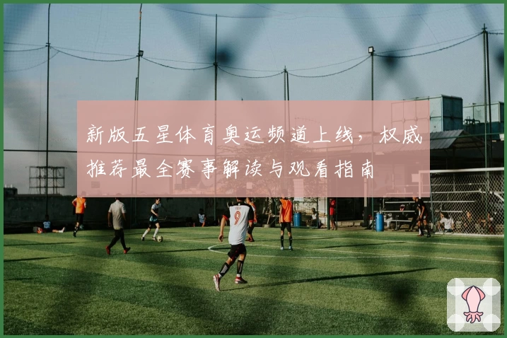新版五星体育奥运频道上线，权威推荐最全赛事解读与观看指南