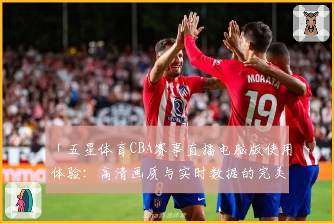 「五星体育CBA赛事直播电脑版使用体验:高清画质与实时数据的完美结合」
