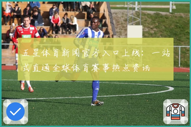 五星体育新闻官方入口上线：一站式直通全球体育赛事热点资讯