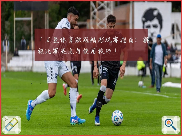 「五星体育欧冠精彩观赛指南：解锁比赛亮点与使用技巧」