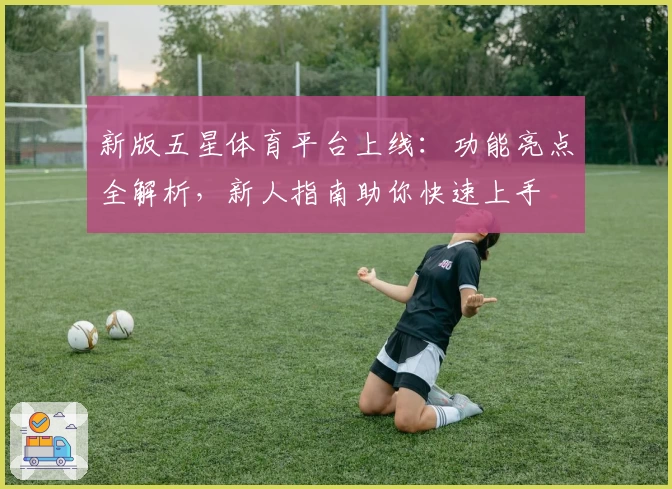 新版五星体育平台上线:功能亮点全解析,新人指南助你快速上手