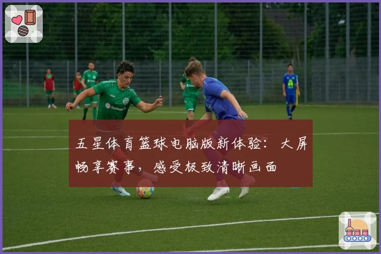 五星体育篮球电脑版新体验：大屏畅享赛事，感受极致清晰画面