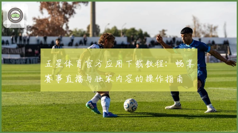 五星体育官方应用下载教程：畅享赛事直播与独家内容的操作指南
