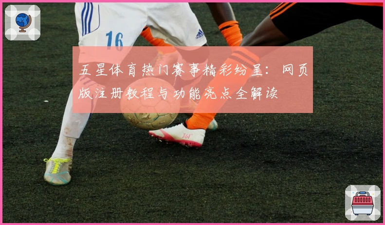 五星体育热门赛事精彩纷呈：网页版注册教程与功能亮点全解读
