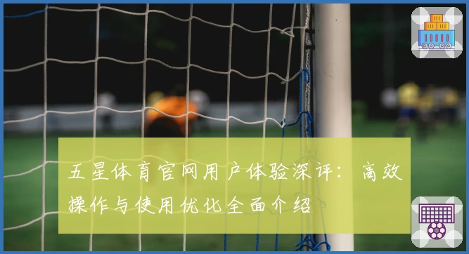 五星体育官网用户体验深评：高效操作与使用优化全面介绍