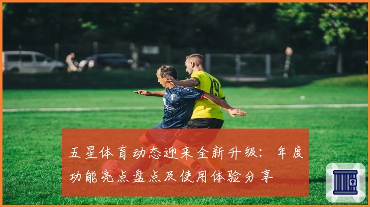五星体育动态迎来全新升级：年度功能亮点盘点及使用体验分享