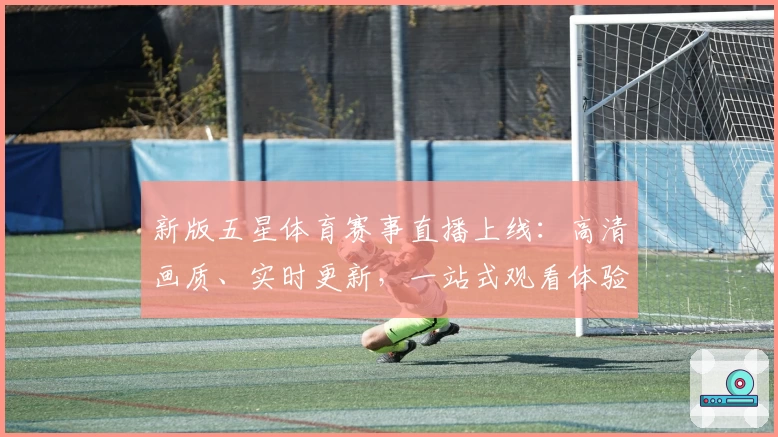 新版五星体育赛事直播上线：高清画质、实时更新，一站式观看体验全攻略