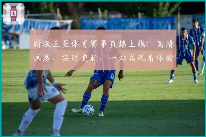 新版五星体育赛事直播上线：高清画质、实时更新，一站式观看体验全攻略